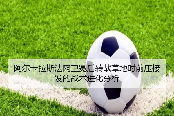 阿尔卡拉斯法网卫冕后转战草地时前压接发的战术进化分析